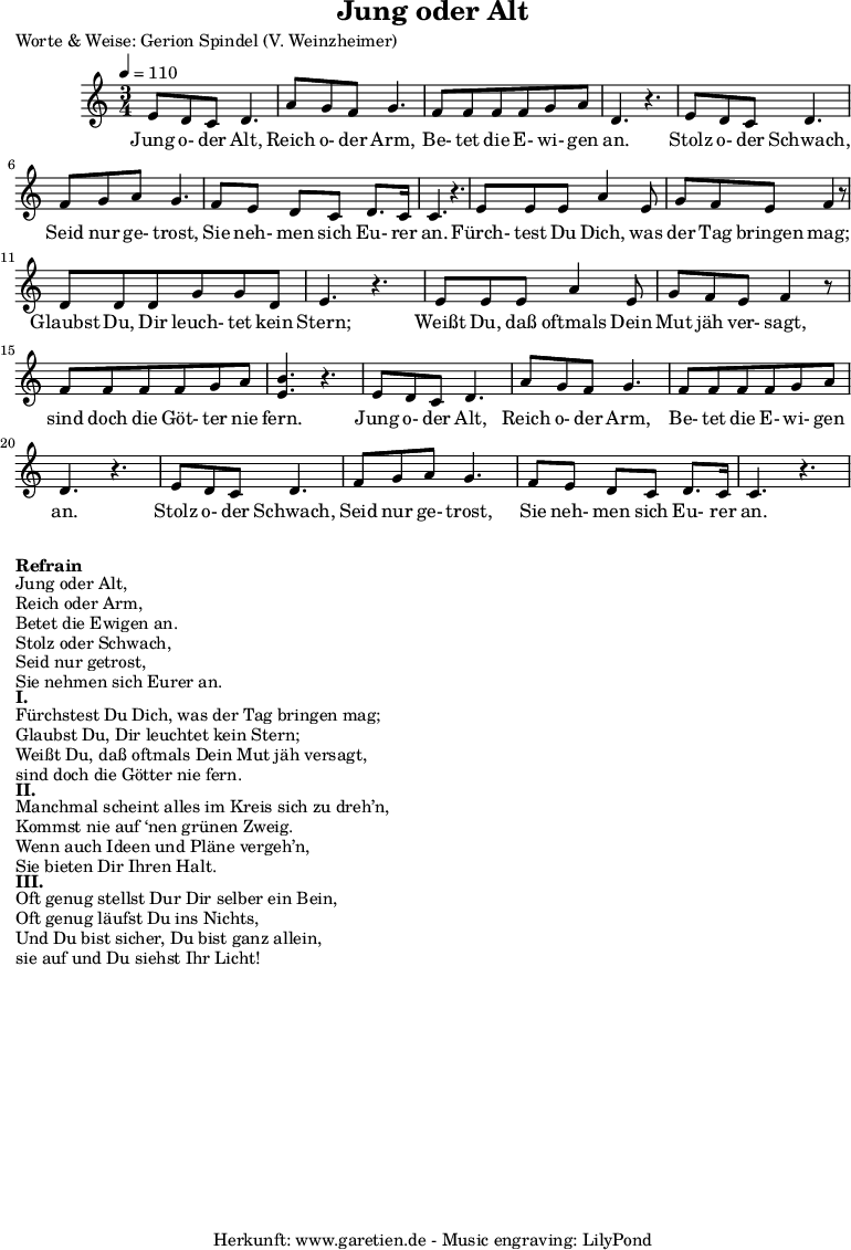 
\version "2.10.25"
 
\header{
 title="Jung oder Alt"
 poet="Worte & Weise: Gerion Spindel (V. Weinzheimer)"
 composer=""
 tagline="Herkunft: www.garetien.de - Music engraving: LilyPond"
}

\score {
 <<

  
  \relative c' 

   { 
  \time 3/4
  \tempo 4=110
\key c \major
   \set Staff.midiInstrument="violin"
   e8 d c d4.
   a'8 g f g4.
   f8 f f f g a
   d,4. r4.
   e8 d c d4.
   f8 g a g4. 
   f8 e d c d8. c16
   c4. r4.
   e8 e e a4 e8
   g f e f4 r8
   d8 d d g g d
   e4. r4.
   e8 e e a4 e8
   g f e f4 r8
   f8 f f f g a
   <b e,>4. r4.
   e,8 d c d4.
   a'8 g f g4.
   f8 f f f g a
   d,4. r4.
   e8 d c d4.
   f8 g a g4.
   f8 e d c d8. c16
   c4. r4.

  }
 
 \addlyrics {
  Jung o- der Alt, 
  Reich o- der Arm,
  Be- tet die E- wi- gen an.
  Stolz o- der Schwach,
  Seid nur ge- trost,
  Sie neh- men sich Eu- rer an.
  Fürch- test Du Dich, was der Tag bringen mag; 
  Glaubst Du, Dir leuch- tet kein Stern;
  Weißt Du, daß oftmals Dein Mut jäh ver- sagt,
  sind doch die Göt- ter nie fern.
  Jung o- der Alt, 
  Reich o- der Arm,
  Be- tet die E- wi- gen an.
  Stolz o- der Schwach,
  Seid nur ge- trost,
  Sie neh- men sich Eu- rer an.

}
 
 >>
\layout { }
\midi { }
}


\markup { }
\markup {\bold {Refrain} } 

\markup {Jung oder Alt,} 
\markup {Reich oder Arm,}
\markup {Betet die Ewigen an.}
\markup {Stolz oder Schwach,}
\markup {Seid nur getrost,}
\markup {Sie nehmen sich Eurer an.}


\markup { }
\markup {\bold {I.} } 

\markup {Fürchstest Du Dich, was der Tag bringen mag;} 
\markup {Glaubst Du, Dir leuchtet kein Stern;}
\markup {Weißt Du, daß oftmals Dein Mut jäh versagt,}
\markup {sind doch die Götter nie fern.}

\markup { }
\markup {\bold {II.} } 

\markup {Manchmal scheint alles im Kreis sich zu dreh’n,}
\markup {Kommst nie auf ‘nen grünen Zweig.}
\markup {Wenn auch Ideen und Pläne vergeh’n,}
\markup {Sie bieten Dir Ihren Halt.}

\markup { }
\markup {\bold {III.} } 

\markup {Oft genug stellst Dur Dir selber ein Bein,}
\markup {Oft genug läufst Du ins Nichts,}
\markup {Und Du bist sicher, Du bist ganz allein,}
\markup {sie auf und Du siehst Ihr Licht!}
