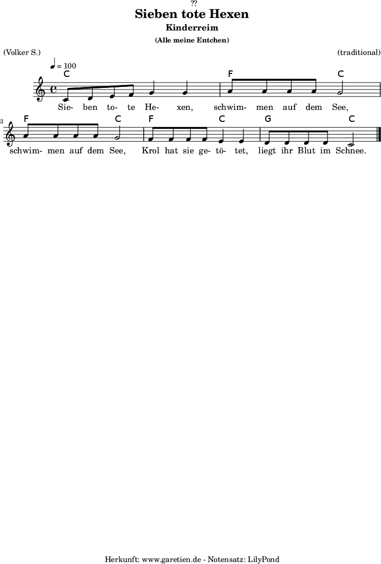 
\version "2.18.2"
 
\paper {
  print-page-number = ##f
}

\header{
  dedication = "🏰??"
  title = "Sieben tote Hexen"
  subtitle = "Kinderreim"
  subsubtitle = "(Alle meine Entchen)"
  meter = "(Volker S.)"
  arranger = "(traditional)"
  tagline = "🏰 Herkunft: www.garetien.de - Notensatz: LilyPond 🏰"
}


myMusic = {
  <<

  
    \chords {
      \germanChords
      \set chordChanges=##t
       c2 c2
       f2 c2
       f2 c2
       f2 c2
       g2 c2
    }
    
    \relative c' {
      \time 4/4
      \tempo 4=100
      \key c \major
      c8 d8 e8 f8 g4 g4 | 
      a8 a8 a8 a8 g2 |
      a8 a8 a8 a8 g2 |
      f8 f8 f8 f8 e4 e4 |
      d8 d8 d8 d8 c2 \bar "|."
    }
  
    \addlyrics {
      Sie- ben to- te He- xen,
      schwim- men auf dem See,
      schwim- men auf dem See,
      Krol hat sie ge- tö- tet,
      liegt ihr Blut im Schnee.
    }

  >>
}

\score {
  \myMusic
  \layout { }
}

\score {
  \unfoldRepeats {
    \myMusic
  }
  \midi { }
}
