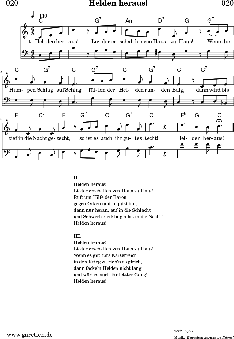 
\header{
  dedication = "🏰020"
  title = "Helden heraus!"
  subsubtitle = "Burschen heraus"
  meter = "Ingo B."
  arranger = "traditional"
}

myMusic = {
  <<

    \chords {
      \germanChords
      \set chordChanges=##t
      \set Staff.midiInstrument="acoustic guitar (nylon)"
      c4. | c4.
      g4.:7 | a4.:m d4.:7 | g4. 
      g4.:7 | c4. g4.:7 | c4.
      g4.:7 | c4. g4.:7 | c4.
      c4.:7 | f4. c4.:7 | f4. g4.:7 |
      c4. g4.:7 | c4. s4. | f4.:6 g4. | c4.
    }

    \relative c' {
      \key c \major
      \time 6/8
      \partial 4.
      \tempo 4=110
      \set Staff.midiInstrument="trumpet"
      c8 e8 g8 | c4 r8
      g8 a8 b8 | c8 b8 a8 d4 d,8 g4 r8
      b8( a8) b8 | c4 g8 g4 f8 | e4.
      b'8 a8 b8 | c4 g8 g4 f8 | e4 r8
      c8 d8 e8 | f4 c8 g'4 c,8 | a'4 r8
      g8 a8 b8 | c4 g8 d'4 g,8 | e'4. r4. |
      d4. b4 b8 | c4.^\fermata \fine
    }

    \addlyrics {
      \set stanza = "I. "
      Hel- den her- aus!
      Lie- der er- schal- len von Haus zu Haus!
      Wenn die Hum- pen Schlag auf Schlag
      fül- len der Hel- den run- den Balg,
      dann wird bis tief_in die Nacht ge- zecht,
      so ist es auch ihr gu- tes Recht!
      Hel- den her- aus!
    }

    \relative c {
      \key c \major 
      \clef bass
      \set Staff.midiInstrument="trombone"
      c8 e8 g8 | c4 r8
      g8 a8 f8 | e8 g8 g8 fis4 d8 | g4 r8
      g4 f8 | e4 e8 e4 d8 | c4.
      g'4 f8 | e4 e8 e4 d8 | c4 r8
      c8 d8 bes8 | a4 c8 e4 c8 | f4 r8
      g8 a8 f8 | e4 g8 b4 g8 c4. r4. |
      f4. f4 f8 | e4.
    }
 
  >>
}
\score {
  \myMusic
  \layout { }
}

\markup {
  \fill-line {
    \hspace #1
    \column {
      \line { \bold { II. } }
      \line { Helden heraus! }
      \line { Lieder erschallen von Haus zu Haus! }
      \line { Ruft um Hilfe der Baron }
      \line { gegen Orken und Inquisition, }
      \line { dann nur heran, auf in die Schlacht }
      \line { und Schwerter erkling'n bis in die Nacht! }
      \line { Helden heraus! }
      \vspace #1
      \line { \bold { III. } }
      \line { Helden heraus! }
      \line { Lieder erschallen von Haus zu Haus! }
      \line { Wenn es gilt fürs Kaiserreich }
      \line { in den Krieg zu zieh'n so gleich, }
      \line { dann fackeln Helden nicht lang }
      \line { und wär' es auch ihr letzter Gang! }
      \line { Helden heraus! }
    }
    \hspace #1
  }
}

\score {
  \unfoldRepeats {
    \myMusic
  }
  \midi { }
}
