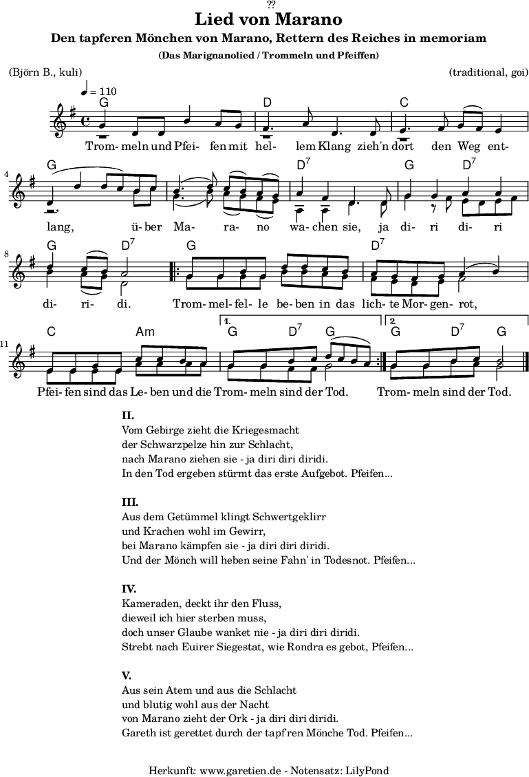 
\version "2.18.2"
 
\paper {
  print-page-number = ##f
}

\header{
  dedication = "🏰??"
  title = "Lied von Marano"
  subtitle = "Den tapferen Mönchen von Marano, Rettern des Reiches in memoriam"
  subsubtitle = "(Das Marignanolied / Trommeln und Pfeiffen)"
  meter = "(Björn B., kuli)"
  arranger = "(traditional, goi)"
  tagline = "🏰 Herkunft: www.garetien.de - Notensatz: LilyPond 🏰"
}

akkorde = \chords {
  \germanChords
  \set chordChanges=##t
  \set Staff.midiInstrument="acoustic guitar (nylon)"
  f2 f2 | c2 c2 | bes2 bes2 | f2 f2 |
  f2 f2 | c2:7 c2:7 | f2 c2:7 | f2 c2:7 | 
  \repeat volta 2 {
      f2 f2 | c2:7 c2:7 | bes2 g2:m |
  }
  \alternative {
    {
      f4 c4:7 f2 |
    }
    {
      f4 c4:7 f2
    }
  }
}

stimmeEins = {
  \relative c' {
    \voiceOne
    \time 4/4
    \tempo 4=110
    \key f \major
    \set Staff.midiInstrument="oboe"
    f4 c8 c8 a'4 g8 f8 | e4. g8 c,4.
    c8 | d4. e8 f8 ( e8) d4 | c4 (c'4 c8 bes8)
    a8 bes8 | a4.( c8) bes8( a8) g8( f8) | g4 e4 c4.
    c8 | f4 f4 g4 g4 | c4 bes8( a8) g2 |
    \repeat volta 2 {
      f8 f8 a8 f8 c'8 c8 bes8 a8 | g8 f8 e8 f8 g4( a4) |
      d,8 d8 f8 d8 bes'8 bes8 a8 g8 |
    }
    \alternative {
      {
        f8 f8 a8 bes8 c8( bes8 a8 g8) |
      }
      {
        f8 f8 a8 bes8 a2 \bar "|."
      }
    }
  }

  \addlyrics {
   Trom- meln und Pfei- fen mit hel- lem Klang
   zieh'n dort den Weg ent- lang,
   ü- ber Ma- ra- no wa- chen sie,
   ja di- ri di- ri di- ri- di.
   Trom- mel- fel- le be- ben in das lich- te Mor- gen- rot,
   Pfei- fen sind das Le- ben und die Trom- meln sind der Tod.
   Trom- meln sind der Tod.
  }  
}

stimmeZwei = \relative c' {
  \voiceTwo
  \key f \major
  \set Staff.midiInstrument="oboe"
  r1 | r1 |
  r1 | r2.
  a'8 bes8 | f4.( a8) g8( f8) e8( d8) | g,4 g4 c4.
  c8 | f4 r8 e8 d8 c8 d8 e8 | a4 g8( f8) c2 |
  \repeat volta 2 {
      f8 f8 f8 f8 a8 a8 g8 f8 | e8 d8 c8 d8 e2 |
      d8 d8 d8 d8 g8 g8 g8 g8 |
    }
    \alternative {
      {
        f8 f8 e8 e8 f2 |
      }
      {
        f8 f8 a8 g8 f2 \bar "|."
      }
    }
}

\score {
  \transpose f g {
    <<
      \akkorde
      \new Staff <<
          \stimmeEins
          \\
          \stimmeZwei
      >>
    >>
  }
  \layout { }
}

\markup {
  \fill-line {
    \hspace #1
    \column {
      \line { \bold { II. } }
      \line { Vom Gebirge zieht die Kriegesmacht }
      \line { der Schwarzpelze hin zur Schlacht, }
      \line { nach Marano ziehen sie - ja diri diri diridi. }
      \line { In den Tod ergeben stürmt das erste Aufgebot. Pfeifen... }
      \vspace #1
      \line { \bold { III. } }
      \line { Aus dem Getümmel klingt Schwertgeklirr }
      \line { und Krachen wohl im Gewirr, }
      \line { bei Marano kämpfen sie - ja diri diri diridi. }
      \line { Und der Mönch will heben seine Fahn' in Todesnot. Pfeifen... }
      \vspace #1
      \line { \bold { IV. } }
      \line { Kameraden, deckt ihr den Fluss, }
      \line { dieweil ich hier sterben muss, }
      \line { doch unser Glaube wanket nie - ja diri diri diridi. }
      \line { Strebt nach Euirer Siegestat, wie Rondra es gebot, Pfeifen... }
      \vspace #1
      \line { \bold { V. } }
      \line { Aus sein Atem und aus die Schlacht }
      \line { und blutig wohl aus der Nacht }
      \line { von Marano zieht der Ork - ja diri diri diridi. }
      \line { Gareth ist gerettet durch der tapf'ren Mönche Tod. Pfeifen... }
    }
    \hspace #1
  }
}

\score {
  \unfoldRepeats {
   \transpose f g {
     <<
        \akkorde
        \stimmeEins
        \stimmeZwei
      >>
   }
  }
  \midi { }
}
