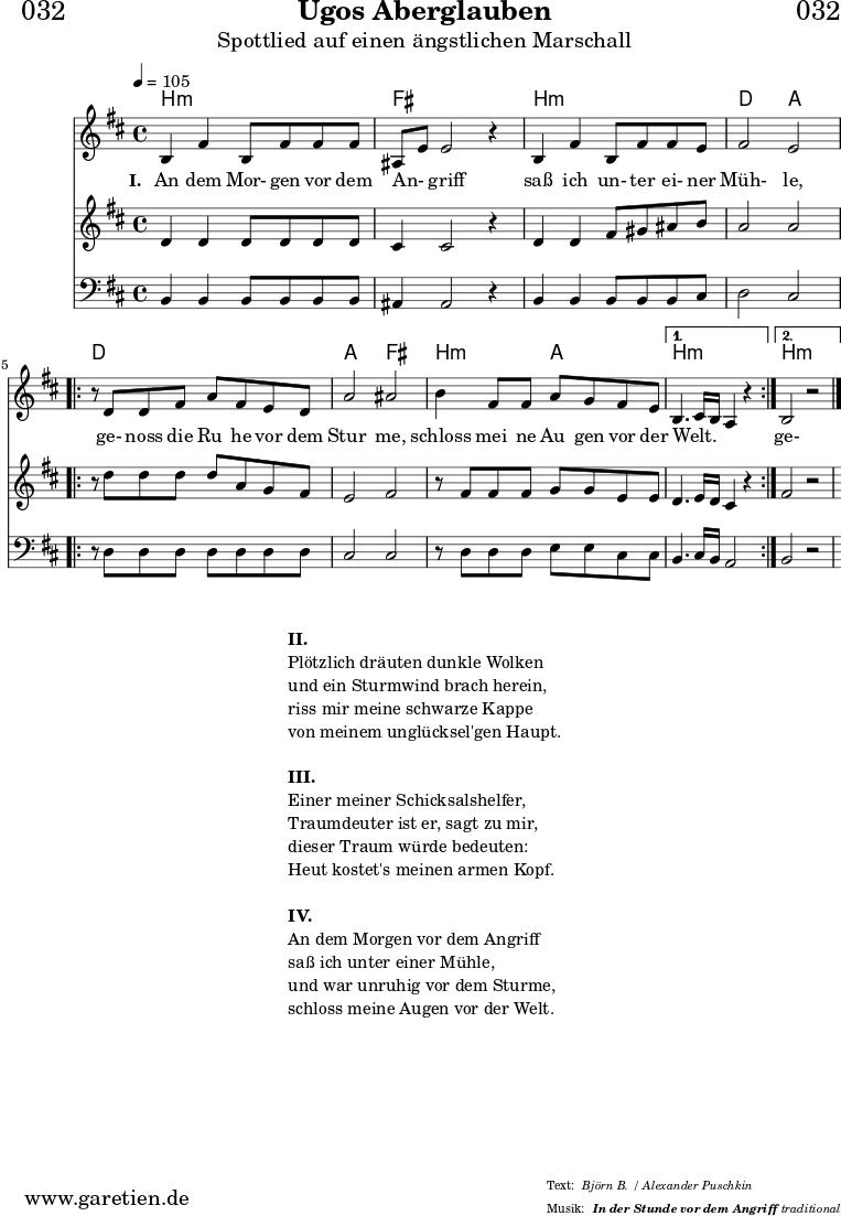 \header{
dedication = "🏰032"
title="Ugos Aberglauben"
subtitle = "Spottlied auf einen ängstlichen Marschall"
subsubtitle ="In der Stunde vor dem Angriff"
meter = "Björn B. / Alexander Puschkin"
arranger = "traditional"
}
myMusic = {
<<
\chords {
\germanChords
\set chordChanges=##t
\set Staff.midiInstrument="acoustic guitar (nylon)"
b2:m b2:m | fis2 fis2 |
b2:m b2:m | d2 a2 |
\repeat volta 2 {
d2 d2 | a2 fis2 |
b2:m a2 |
}
\alternative {
{
b2.:m s4 |
}
{
b2.:m s4 |
}
}
}
\relative c' {
\time 4/4
\tempo 4=105
\key b \minor
\set Staff.midiInstrument="cello"
b4 fis'4 b,8 fis'8 fis8 fis8 | ais,8 e'8 e2 r4 |
b4 fis'4 b,8 fis'8 fis8 e8 | fis2 e2 |
\repeat volta 2 {
r8 d8 d8 fis8 a8 fis8 e8 d8 | a'2 ais2 |
b4 fis8 fis8 a8 g8 fis8 e8 |
}
\alternative {
{
b4. cis16 b16 a4 r4 |
}
{
b2 r2
}
}
\fine
}
\addlyrics {
\set stanza = "I. "
An dem Mor- gen vor dem An- _ griff
saß ich un- ter ei- ner Müh- le,
ge- noss die Ru_ he vor dem Stur_ me,
schloss mei_ ne Au_ gen vor der Welt. _ _ _
ge- noss die Ru_ he vor dem Stur_ me,
schloss mei- ne Au- gen vor der Welt.
}
\relative c' {
\key b \minor
\set Staff.midiInstrument="violin"
d4 d4 d8 d8 d8 d8 | cis4 cis2 r4 |
d4 d4 fis8 gis8 ais8 b8 | a2 a2 |
\repeat volta 2 {
r8 d8 d8 d8 d8 a8 g8 fis8 | e2 fis2 |
r8 fis8 fis8 fis8 g8 g8 e8 e8 |
}
\alternative {
{
d4. e16 d16 cis4 r4
}
{
fis2 r2
}
}
}
\relative c {
\key b \minor
\clef bass
\set Staff.midiInstrument="tuba"
b4 b4 b8 b8 b8 b8 | ais4 ais2 r4 |
b4 b4 b8 b8 b8 cis8 | d2 cis2 |
\repeat volta 2 {
r8 d8 d8 d8 d8 d8 d8 d8 | cis2 cis2 |
r8 d8 d8 d8 e8 e8 cis8 cis8 |
}
\alternative {
{
b4. cis16 b16 a2
}
{
b2 r2
}
}
}
>>
}
\score {
\myMusic
\layout { }
}
\markup {
\fill-line {
\hspace #1
\column {
\line { \bold {II.} }
\line { Plötzlich dräuten dunkle Wolken }
\line { und ein Sturmwind brach herein, }
\line { riss mir meine schwarze Kappe }
\line { von meinem unglücksel'gen Haupt. }
\vspace #1
\line { \bold {III.} }
\line { Einer meiner Schicksalshelfer, }
\line { Traumdeuter ist er, sagt zu mir, }
\line { dieser Traum würde bedeuten: }
\line { Heut kostet's meinen armen Kopf. }
\vspace #1
\line { \bold {IV.} }
\line { An dem Morgen vor dem Angriff }
\line { saß ich unter einer Mühle, }
\line { und war unruhig vor dem Sturme, }
\line { schloss meine Augen vor der Welt. }
}
\hspace #1
}
}
\score {
\unfoldRepeats {
\myMusic
}
\midi { }
}