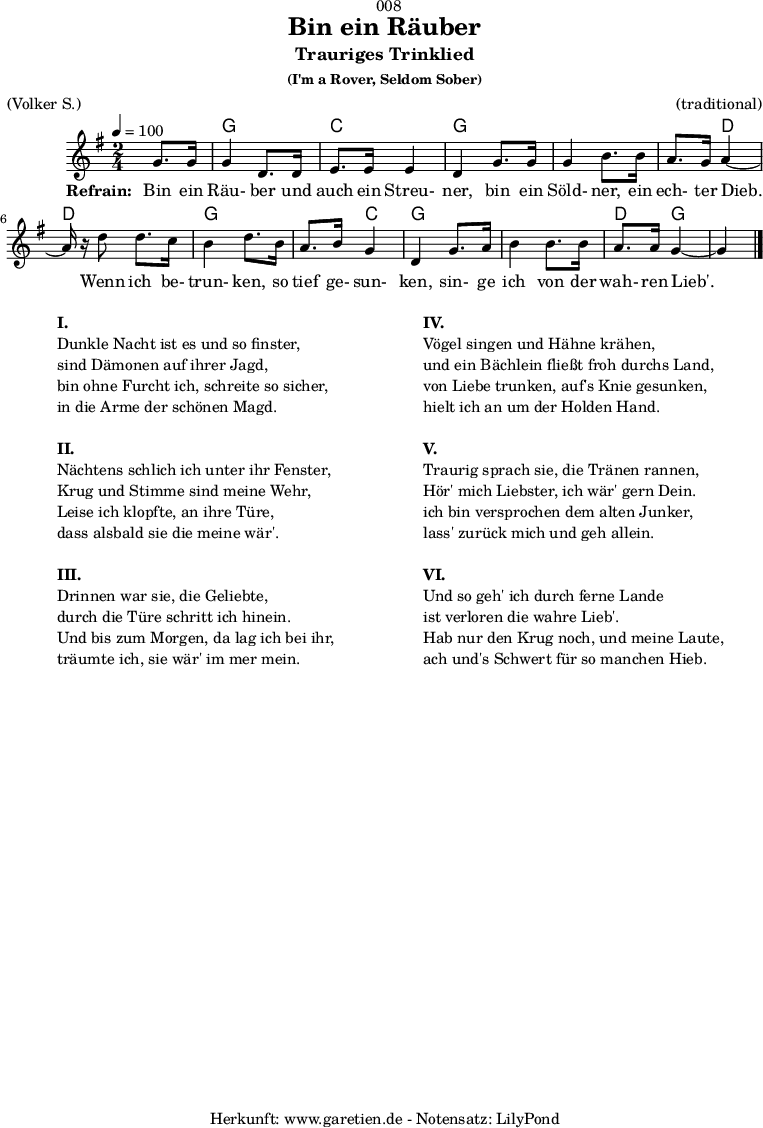 
\version "2.18.2"
 
\paper {
  print-page-number = ##f
}

\header{
  dedication = "🏰008"
  title = "Bin ein Räuber"
  subtitle = "Trauriges Trinklied"
  subsubtitle = "(I'm a Rover, Seldom Sober)"
  meter = "(Volker S.)"
  arranger = "(traditional)"
  tagline = "🏰 Herkunft: www.garetien.de - Notensatz: LilyPond 🏰"
}

myMusic = {
  <<

    \transpose f g {
      \chords {
        \germanChords
        \set chordChanges=##t
        s4 f4 f4 bes4 bes4 f4 f4 f4 f4 f4 c4 c4 c4 f4 f4 f4 bes4 f4 f4 f4 f4 c4 f4 f4
      } 
    }
 
    \transpose f g {
      \relative c' {
        \time 2/4
        \partial 4
        \tempo 4=100
        \key f \major
        \set Staff.midiInstrument="Flute"
        f8. f16 f4 c8. c16 d8. d16 d4 c4
        f8. f16 f4 a8. a16 g8. f16 g4~g16 r16
        c8 c8. bes16 a4 c8.
        a16 g8. a16 f4 c4
        f8. g16 a4 a8. a16 g8. g16 f4~f4 \bar "|."
      }
    }
 
    \addlyrics {
      \set stanza = "Refrain: "
      Bin ein Räu- ber und auch ein Streu- ner,
      bin ein Söld- ner, ein ech- ter Dieb.
      Wenn ich be- trun- ken,
      so tief ge- sun- ken,
      sin- ge ich von der wah- ren Lieb'.
    }
 
  >>
}

\score {
  \myMusic
  \layout { }
}

\markup {
  \fill-line {
    \hspace #1
    \column {
      \line { \bold {I.} }
      \line { Dunkle Nacht ist es und so finster, }
      \line { sind Dämonen auf ihrer Jagd, }
      \line { bin ohne Furcht ich, schreite so sicher, }
      \line { in die Arme der schönen Magd. }
      \vspace #1
      \line { \bold {II.} }
      \line { Nächtens schlich ich unter ihr Fenster, }
      \line { Krug und Stimme sind meine Wehr, }
      \line { Leise ich klopfte, an ihre Türe, }
      \line { dass alsbald sie die meine wär'. }
      \vspace #1
      \line { \bold {III.} }
      \line { Drinnen war sie, die Geliebte, }
      \line { durch die Türe schritt ich hinein. }
      \line { Und bis zum Morgen, da lag ich bei ihr, }
      \line { träumte ich, sie wär' im mer mein. }
    }
    \hspace #2
    \column {
      \line { \bold {IV.} }
      \line { Vögel singen und Hähne krähen, }
      \line { und ein Bächlein fließt froh durchs Land, }
      \line { von Liebe trunken, auf's Knie gesunken, }
      \line { hielt ich an um der Holden Hand. }
      \vspace #1
      \line { \bold {V.} }
      \line { Traurig sprach sie, die Tränen rannen, }
      \line { Hör' mich Liebster, ich wär' gern Dein. }
      \line { ich bin versprochen dem alten Junker, }
      \line { lass' zurück mich und geh allein. }
      \vspace #1
      \line { \bold {VI.} }
      \line { Und so geh' ich durch ferne Lande }
      \line { ist verloren die wahre Lieb'. }
      \line { Hab nur den Krug noch, und meine Laute, }
      \line { ach und's Schwert für so manchen Hieb. }
    }
    \hspace #1
  }
}

\score {
  \unfoldRepeats {
    \myMusic
  }
  \midi { }
}
