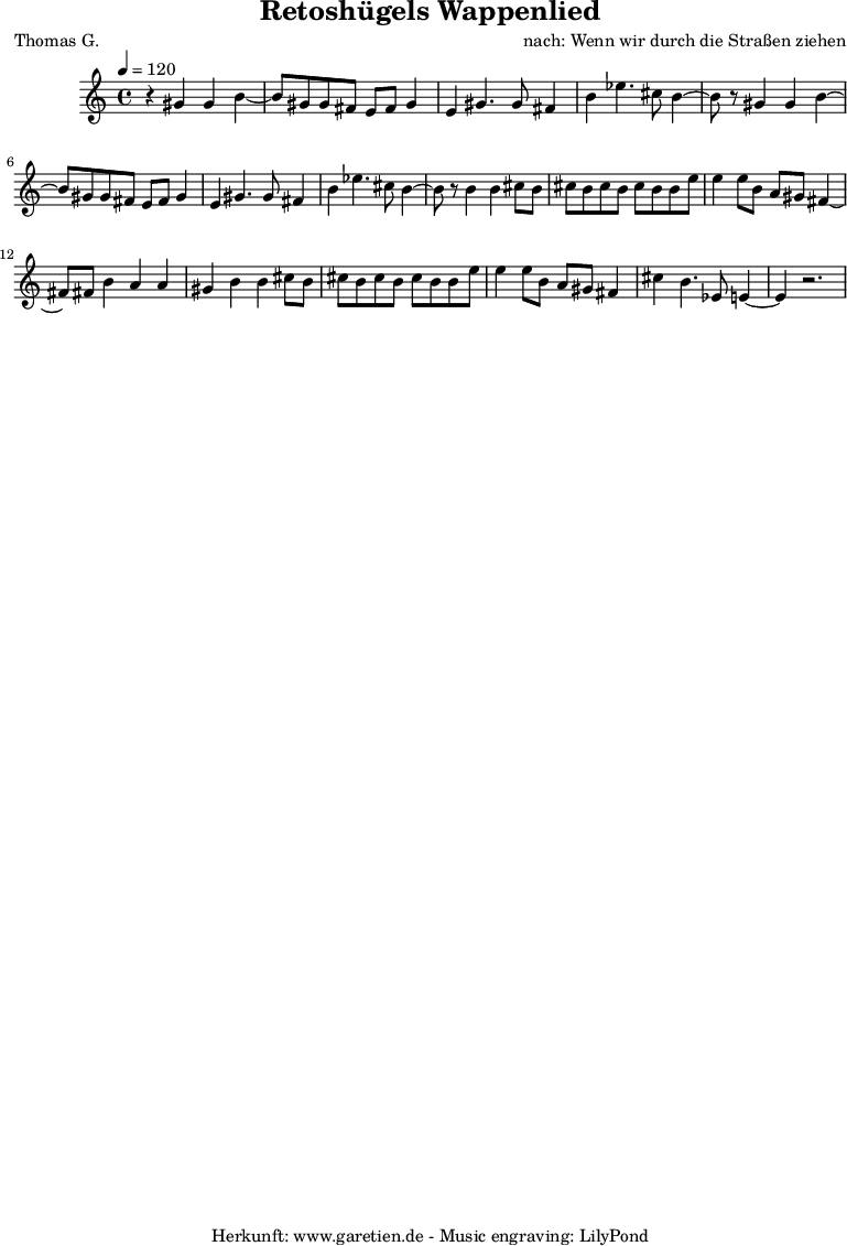 
\version "2.10.25"

 \paper { 
  print-page-number=##f
  ragged-bottom=##t
  ragged-last-bottom=##t
 }
\header{
 title="Retoshügels Wappenlied"
 subtitle=""
 poet="Thomas G."
 composer="nach: Wenn wir durch die Straßen ziehen"
 tagline="Herkunft: www.garetien.de - Music engraving: LilyPond"
}

\score {
 <<

  
  \relative c'' {
  \time 4/4
  \tempo 4=120
   \key c \major
   \set Staff.midiInstrument="Oboe"
   r4 gis4 gis b4~ b8 gis8 gis fis e fis gis4 e4 gis4. gis8 fis4 b4 ees4. cis8 b4~ 
   b8 r8 gis4 gis b4~ b8 gis8 gis fis e fis gis4 e4 gis4. gis8 fis4 b4 ees4. cis8 b4~ 
   b8 r8 b4 b4 cis8 b8 cis b cis b cis b b e e4 e8 b a gis fis4~ fis8 fis8 b4 a a
   gis4 b b cis8 b cis b cis b cis b b e e4 e8 b a gis fis4 cis' b4. ees,8 e4~ e4 r2.
   
  }

 >>
\layout { }
\midi { }
}
