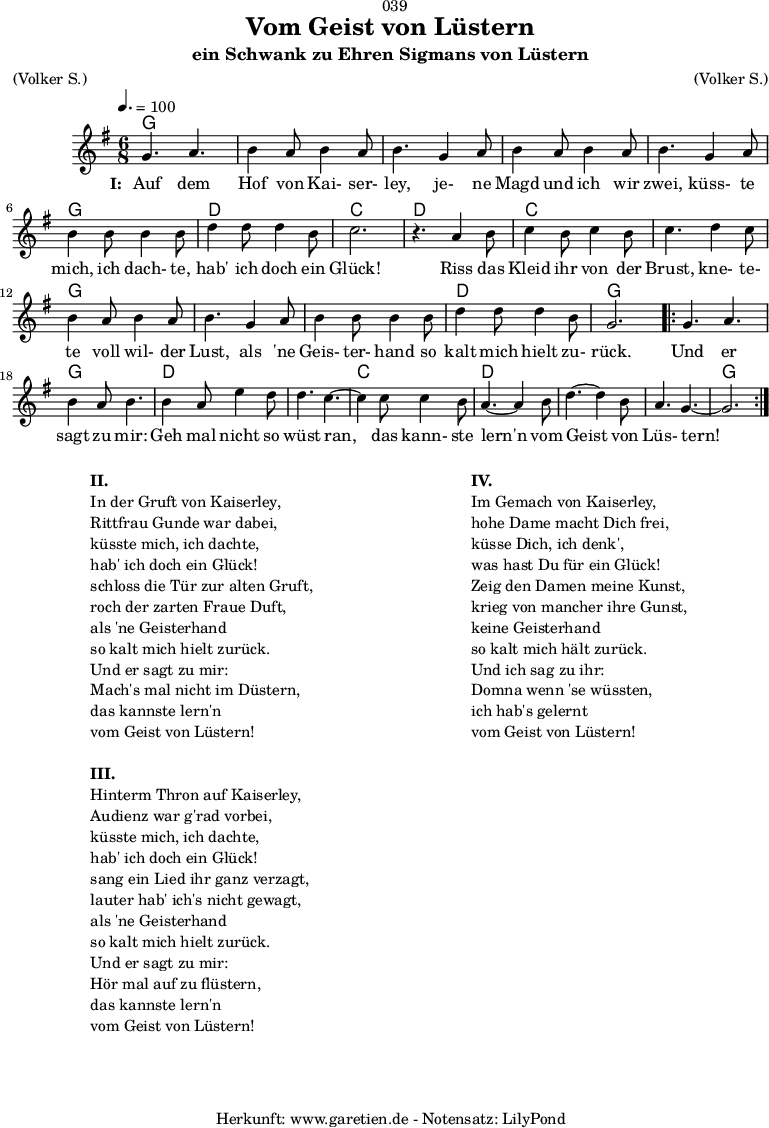 
\version "2.18.2"
 
\paper {
  print-page-number = ##f
}

\header{
  dedication = "🏰039"
  title = "Vom Geist von Lüstern"
  subtitle = "ein Schwank zu Ehren Sigmans von Lüstern"
  meter = "(Volker S.)"
  arranger = "(Volker S.)"
  tagline = "🏰 Herkunft: www.garetien.de - Notensatz: LilyPond 🏰"
}
 
myMusic = {
  <<

    \chords {
      \germanChords
      \set chordChanges=##t
      \set Staff.midiInstrument="acoustic guitar (nylon)"
      g2. | g2. | g2. | g2. | g2. | g2. | d2. | c2. |
      d2. | c2. | c2. | g2. | g2. | g2. | d2. | g2. |
      \repeat volta 2 {
        g2. | g2. | d2. | d2. | c2. | d2. | d2. | d2.| g2. |
      }
    } 

    \relative c'' {
      \key g \major
      \time 6/8
      \tempo 4.=100
      \set Staff.midiInstrument="flute"
    
      g4. a4.| b4 a8 b4 a8 | b4.
      g4 a8 | b4 a8 b4 a8 | b4.
      g4 a8 | b4 b8 b4 b8 | d4 d8 d4 b8 | c2. | r4.
    
      a4 b8 | c4 b8 c4 b8 | c4.
      d4 c8 | b4 a8 b4 a8 | b4.
      g4 a8 | b4 b8 b4 b8 | d4 d8 d4 b8 | g2. |
    
      \repeat volta 2 {
        g4. a4. | b4 a8 b4. |
        b4 a8 e'4 d8 | d4. c4.~ | c4
        c8 c4  b8 | a4.~ a4
        b8 | d4.~ d4 b8 | a4. g4.~ | g2. |
      }
    }
    \addlyrics {
      \set stanza = "I: "
      Auf dem Hof von Kai- ser- ley,
      je- ne Magd und ich wir zwei,
      küss- te mich, ich dach- te, hab' ich doch ein Glück!
     
      Riss das Kleid ihr von der Brust,
      kne- te- te voll wil- der Lust,
      als 'ne Geis- ter- hand so kalt mich hielt zu- rück.
      
      Und er sagt zu mir:
      Geh mal nicht so wüst ran,
      das kann- ste lern'n vom Geist von Lüs- tern!
   }
 
  >>
}

\score {
  \myMusic
  \layout { }
}

\markup {
  \fill-line {
    \hspace #1
    \column {
      \line { \bold {II.} }
      \line { In der Gruft von Kaiserley, }
      \line { Rittfrau Gunde war dabei, }
      \line { küsste mich, ich dachte, }
      \line { hab' ich doch ein Glück! }
      \line { schloss die Tür zur alten Gruft, }
      \line { roch der zarten Fraue Duft, }
      \line { als 'ne Geisterhand }
      \line { so kalt mich hielt zurück. }
      \line { Und er sagt zu mir: }
      \line { Mach's mal nicht im Düstern, }
      \line { das kannste lern'n }
      \line { vom Geist von Lüstern! }
      \vspace #1
      \line { \bold {III.} }
      \line { Hinterm Thron auf Kaiserley, }
      \line { Audienz war g'rad vorbei, }
      \line { küsste mich, ich dachte, }
      \line { hab' ich doch ein Glück! }
      \line { sang ein Lied ihr ganz verzagt, }
      \line { lauter hab' ich's nicht gewagt, }
      \line { als 'ne Geisterhand }
      \line { so kalt mich hielt zurück. }
      \line { Und er sagt zu mir: }
      \line { Hör mal auf zu flüstern, }
      \line { das kannste lern'n }
      \line { vom Geist von Lüstern! }
    }
    \hspace #2
    \column {
      \line { \bold {IV.} }
      \line { Im Gemach von Kaiserley, }
      \line { hohe Dame macht Dich frei, }
      \line { küsse Dich, ich denk', }
      \line { was hast Du für ein Glück! }
      \line { Zeig den Damen meine Kunst, }
      \line { krieg von mancher ihre Gunst, }
      \line { keine Geisterhand }
      \line { so kalt mich hält zurück. }
      \line { Und ich sag zu ihr: }
      \line { Domna wenn 'se wüssten, }
      \line { ich hab's gelernt }
      \line { vom Geist von Lüstern! }
    }
    \hspace #1
  }
}

\score {
  \unfoldRepeats {
    \myMusic
  }
  \midi { }
}
