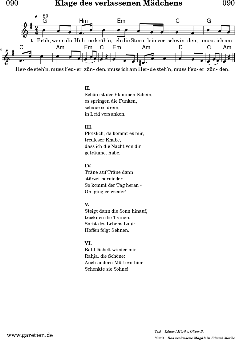 \header{
dedication="🏰090"
title="Klage des verlassenen Mädchens"
subtitle=""
subsubtitle = "Das verlassene Mägdlein"
poet=""
meter="Eduard Mörike, Oliver B."
arranger="Eduard Mörike"
}
myMusic = {
<<
\chords {
\germanChords
\set chordChanges=##t
\set Staff.midiInstrument="choir aahs"
\set Staff.midiMaximumVolume = #0.5
g2 | b2:m |
e2:m | c2 |
g2 | c2 |
a2:m | e2:m | c2 |
e2:m | a2:m |
d2 | c2 | a2:m |
\fine
}
\relative c'' {
\time 2/4
\tempo 4=80
\key g \major
\set Staff.midiInstrument="violin"
b4 a8 g8 | fis8. b16 b4 |
b8 b8 a8 g16 g16 | g4 fis4 |
b4 a8 g8 | fis8. c'16 c4 |
c4 b8 a8 | g4( b8 a8) | g4 r4 |
g4 fis8 e8 | dis8. a'16 a4 |
a4 g8 fis8 | e4( g8 fis8) | e4 r4 |
\fine
}
\addlyrics {
\set stanza = "I. "
Früh, wenn die Häh- ne kräh'n,
eh die Stern- lein ver- schwin- den,
muss ich am Her- de steh'n,
muss Feu- er zün- den.
muss ich am Her- de steh'n,
muss Feu- er zün- den.
}
>>
}
\score {
\transpose c c {
\myMusic
}
\layout { }
}
\markup {
\fill-line {
\hspace #1
\column {
\vspace #1
\line { \bold { II. } }
\line { Schön ist der Flammen Schein, }
\line { es springen die Funken, }
\line { schaue so drein, }
\line { in Leid versunken. }
\vspace #1
\line { \bold { III. } }
\line { Plötzlich, da kommt es mir, }
\line { treuloser Knabe, }
\line { dass ich die Nacht von dir }
\line { geträumet habe. }
\vspace #1
\line { \bold { IV. } }
\line { Träne auf Träne dann }
\line { stürzet hernieder. }
\line { So kommt der Tag heran - }
\line { Oh, ging er wieder! }
\vspace #1
\line { \bold { V. } }
\line { Steigt dann die Sonn hinauf, }
\line { trocknen die Tränen. }
\line { So ist des Lebens Lauf: }
\line { Hoffen folgt Sehnen. }
\vspace #1
\line { \bold { VI. } }
\line { Bald lächelt wieder mir }
\line { Rahja, die Schöne: }
\line { Auch andern Müttern hier }
\line { Schenkte sie Söhne! }
\vspace #1
}
\hspace #1
}
}
\score {
\unfoldRepeats
\transpose c c {
\myMusic
}
\midi { }
}