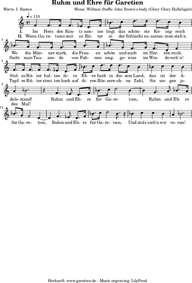 
\version "2.10.25"
 
 \paper {
  print-page-number=##f
  ragged-bottom=##t
  ragged-last-bottom=##t
 }

\header{
 title="Ruhm und Ehre für Garetien"
 poet="Worte: I. Basten"
 composer="Weise: William Steffe: John Brown's body (Glory Glory Hallelujah)"
 tagline="Herkunft: www.garetien.de - Music engraving: LilyPond"
}

\score {
 <<


  \relative c' {
  \time 4/4
  \tempo 4=110


<<

   { \key c \major
   \set Staff.midiInstrument="violin"
   f4 f8. f16 f8. ees 16 d8. f16
   bes8. c16 d8. d16 d8. c16 bes4
   bes8. a16 g8. g16 g8. a16 bes8. a16
   bes8. g16 f8. g16 f8. d16 f4
   f8. f16 f8. f16 f8. ees16 d8. f16
   bes8. c16 d8. d16 d8. c16 bes4
   bes4 c c bes a4 bes2.
   r4 f4. ees8 d8. 
   f16 bes8. c16 d2 bes4~ bes4 g4. a8 bes8. 
   a16 bes8. g16 f2 d4~ d4 f4. ees8 d8.
   f16 bes8. c16 d2 bes8. r16
   bes4 c4 c bes4
   a4 bes2.

}

  \addlyrics {
  \set stanza ="I. "
  Im Herz des Kon- ti- nen- tes liegt das schön- ste Kö- nig- reich
  Wo die Män- ner stark, die Frau- en schön und auch im Her- zen reich.
  Stol- ze Rit- ter hal- ten ih- re Eh -re hoch in die- sem Land,
  das ist der A- dels- stand!
  Ruhm und Eh- re für Ga- re- tien,
  Ruhm und Eh- re für Ga- re- tien,
  Ruhm und Eh- re für Ga- re- tien,
  Und stolz zieh’n wir vo- ran!
}

  \addlyrics {
  \set stanza = "II. "
  Wenn_Ga- re- tiens stol- ze Rit- ter in der Schlacht zu- samm- men steh'n 
  Sieht man Tau- sen- de von Fah- nen sieg- ge- wiss im Win- de weh`n!
  Tapf- re Rit- ter strei- ten hoch auf ih- ren Rös- sern oh- ne Zahl,
  Sie sie- gen je- des Mal!
}

>>
   
  }

 
 >>
\layout { }
\midi { }
}
