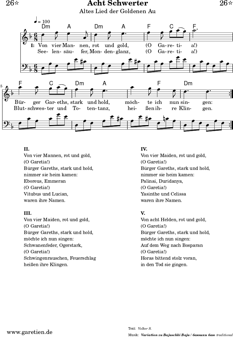 
\header{
  dedication="🙂26⭐"
  title="Acht Schwerter"
  subtitle="Altes Lied der Goldenen Au"
  subsubtitle = "Variation zu Bajuschki Baju / баюшки баю"
  meter="Volker S."
  arranger="traditional"
}
 
myMusic = {
  <<
     
    \chords {
      \germanChords
      \set Staff.midiInstrument="acoustic guitar (nylon)"
      \set chordChanges=##t
      \time 6/8
      \tempo 4=100
      a4.:m e4. a4.:m e4.
      c4. g4. c4. c4.
      c4. g4. a4.:m e4.
      e4. c4. a4.:m a4.:m
    }
    
    \relative {
      \key c \major
      \set Staff.midiInstrument="Clarinet"
      \repeat volta 2 {
        a'4 c8 b4 e,8 a4 c8 b4.
        c4 c8 d8 e8( d8) e2.
        e4 e8 d8 e8( d8) c4 c8 b4.
        e4 d8 c4 b8 a4. a4.
      }
    }
    
    \addlyrics {
      \set stanza = "I: "
      Von vier Man- nen, rot und gold,
      "(O" Ga- re- ti- "a!)"
      Bür- ger Gar- eths, stark und hold,
      möch- te ich nun sin- gen:
    }
    \addlyrics {
      See- len- säu- fer, Mon- den- glanz, 
      "(O" Ga- re- ti- "a!)"
      Blut- schwes- ter und To- ten- tanz,
      hei- ßen ih- re Klin- gen.
    }

    \relative a, {
      \key c \major
      \clef bass
      \set Staff.midiInstrument="acoustic guitar (steel)"
      \repeat volta 2 {
        a8 e'8 c8    e8 b'8 gis8  a,8 e'8 c8  e8 b'8 gis8
        c,8 g'8 e8   g8 d'8 b8    c,8 g'8 e8  c8 g'8 e8
        c8 g'8 e8    g8 d'8 b8    a,8 e'8 c8  e8 b'8 gis8
        e8 b'8 gis8  c,8 g'8 e8   a,8 e'8 c8  a8 e'8 c8
      }
    } 
  
  >>
}

\score {
  \transpose a d' {
    \myMusic
  }
  \layout { }
}

\markup {
  \fill-line {
    \hspace #1
    \column {

      \line {\bold {II.} }
      \line {Von vier Mannen, rot und gold,}
      \line {(O Garetia!)}
      \line {Bürger Gareths, stark und hold,}
      \line {nimmer sie heim kamen:}
      \line {Eboreus, Emmeran}
      \line {(O Garetia!)}
      \line {Vitubus und Lucian,}
      \line {waren ihre Namen.}

      \vspace #1
      
      \line {\bold {III.} }
      \line {Von vier Maiden, rot und gold,}
      \line {(O Garetia!)}
      \line {Bürger Gareths, stark und hold,}
      \line {möchte ich nun singen:}
      \line {Schwanenfeder, Ogerstark,}
      \line {(O Garetia!)}
      \line {Schwingenrauschen, Feuerschlag}
      \line {heißen ihre Klingen.}

    } 
    \hspace #2
    \column {

      \line {\bold {IV.} }
      \line {Von vier Maiden, rot und gold,}
      \line {(O Garetia!)}
      \line {Bürger Gareths, stark und hold,}
      \line {nimmer sie heim kamen:}
      \line {Palinai, Duridanya,}
      \line {(O Garetia!)}
      \line {Yasinthe und Celissa}
      \line {waren ihre Namen.}

      \vspace #1
      
      \line {\bold {V.} }
      \line {Von acht Helden, rot und gold,}
      \line {(O Garetia!)}
      \line {Bürger Gareths, stark und hold,}
      \line {möchte ich nun singen:}
      \line {Auf dem Weg nach Bosparan}
      \line {(O Garetia!)}
      \line {Horas bittend stolz voran,}
      \line {in den Tod sie gingen.}

    }
    \hspace #1
  }
}

\score {
  \transpose a d' {
    \unfoldRepeats {
      \myMusic
    }
  }
  \midi { }
}
