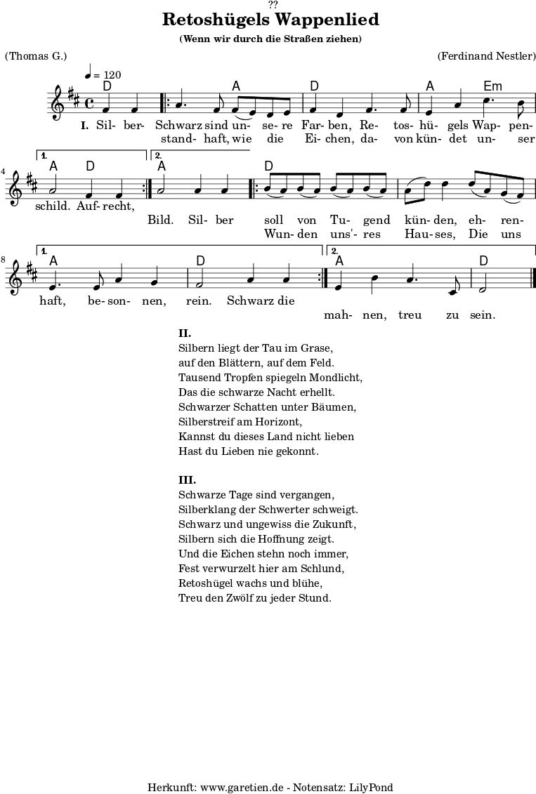 \version "2.18.2"
\paper {
print-page-number = ##f
}
\header{
dedication = "🏰??"
title = "Retoshügels Wappenlied"
subsubtitle = "(Wenn wir durch die Straßen ziehen)"
meter = "(Thomas G.)"
arranger = "(Ferdinand Nestler)"
tagline = "🏰 Herkunft: www.garetien.de - Notensatz: LilyPond 🏰"
}
myMusic = {
<<
\chords {
\germanChords
\set chordChanges=##t
\set Staff.midiInstrument="acoustic guitar (nylon)"
ees2 |
\repeat volta 2 {
ees2 bes2 | ees2
ees2 | bes2 f2:m |
}
\alternative {
{
bes2 ees2 |
}
{
bes2 bes2 |
}
}
\repeat volta 2 {
ees2 ees2 | ees2 ees2 |
}
\alternative {
{
bes2 bes2 | ees2 ees2 |
}
{
bes2 bes2 | ees2
}
}
}
\relative c'' {
\time 4/4
\partial 2
\tempo 4=120
\key es \major
\set Staff.midiInstrument="Oboe"
g4 g4 |
\repeat volta 2 {
bes4. g8 g8( f8) ees8 f8 | g4 ees4
g4. g8 | f4 bes4 d4. c8 |
}
\alternative {
{
bes2 g4 g4 |
}
{
bes2 bes4 bes4 |
}
}
\repeat volta 2 {
c8( bes8) c8( bes8) c8( bes8) c8( bes8) | bes8( ees8) ees4
ees8( bes8) aes8( g8) |
}
\alternative {
{
f4. f8 bes4 aes4 | g2 bes4 bes4 |
}
{
f4 c'4 bes4. d,8 | ees2 \bar "|."
}
}
}
\addlyrics {
\set stanza = "I. "
Sil- ber- Schwarz sind un- se- re Far- ben,
Re- tos- hü- gels Wap- pen- schild.
Auf- recht,
}
\addlyrics {
_ _ stand- haft, wie die _ Ei- chen,
da- von kün- det un- ser _ _ _ Bild.
Sil- ber soll von Tu- gend kün- den,
eh- ren- haft, be- son- nen, rein.
Schwarz die
}
\addlyrics {
_ _ _ _ _ _ _ _ _ _ _ _ _ _ _ _ _ _ _ _ _
Wun- den uns'- res Hau- ses,
Die uns _ _ _ _ _ _ _ mah- nen, treu zu sein.
}
>>
}
\score {
\transpose ees d {
\myMusic
}
\layout { }
}
\markup {
\fill-line {
\hspace #1
\column {
\line { \bold { II. } }
\line { Silbern liegt der Tau im Grase, }
\line { auf den Blättern, auf dem Feld. }
\line { Tausend Tropfen spiegeln Mondlicht, }
\line { Das die schwarze Nacht erhellt. }
\line { Schwarzer Schatten unter Bäumen, }
\line { Silberstreif am Horizont, }
\line { Kannst du dieses Land nicht lieben }
\line { Hast du Lieben nie gekonnt. }
\vspace #1
\line { \bold { III. } }
\line { Schwarze Tage sind vergangen, }
\line { Silberklang der Schwerter schweigt. }
\line { Schwarz und ungewiss die Zukunft, }
\line { Silbern sich die Hoffnung zeigt. }
\line { Und die Eichen stehn noch immer, }
\line { Fest verwurzelt hier am Schlund, }
\line { Retoshügel wachs und blühe, }
\line { Treu den Zwölf zu jeder Stund. }
}
\hspace #1
}
}
\score {
\unfoldRepeats {
\transpose ees d {
\myMusic
}
}
\midi { }
}