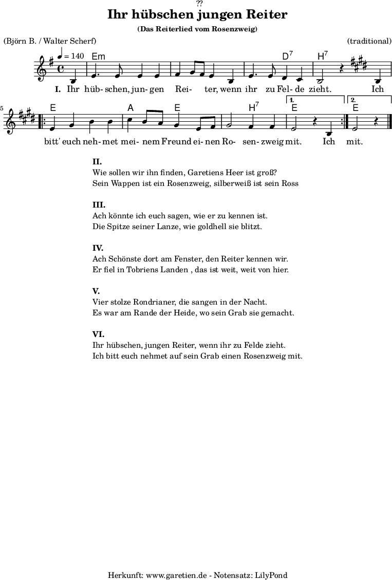 
\version "2.18.2"
 
\paper {
  print-page-number = ##f
}

\header{
  dedication = "🏰??"
  title="Ihr hübschen jungen Reiter"
  subsubtitle ="(Das Reiterlied vom Rosenzweig)"
  meter = "(Björn B. / Walter Scherf)"
  arranger = "(traditional)"
  tagline = "🏰 Herkunft: www.garetien.de - Notensatz: LilyPond 🏰"
}
myMusic = {
  <<
    
    \chords {
      \germanChords
      \set chordChanges=##t
      \set Staff.midiInstrument="acoustic guitar (nylon)"
      s4 | e2:m e2:m | e2:m e2:m | e2:m d2:7 | b2:7 s2 |
      \repeat volta 2 {
        e2 e2 | a2 e2 | e2 b2:7 |
      }
      \alternative {
        {
          e2 s2
        }
        {
          e2 s4
        }
      }
    }

    \relative c' {
      \set Staff.midiInstrument="violin"
      \clef "treble" 
      \key e \minor
      \time 4/4
      \partial 4
      \tempo 4=140
      b4 | e4. e8 e4 e4 | fis4 g8 fis8 e4 b4 | e4. e8 d4 c4 | b2 r4
      \key e \major
      b4 | 
      \repeat volta 2 {
        e4 gis4 b4 b4 | cis4 b8 a8 gis4 e8 fis8 | gis2 fis4 fis4 |
      }
      \alternative {
        {
          e2 r4 b4 
        }
        {
          e2 r4 \bar "|."
        }
      }
    }
    \addlyrics {
      \set stanza = "I. "
      Ihr hüb- schen, jun- gen  Rei- _ _ ter,  wenn ihr zu Fel- de zieht.
      Ich bitt' euch neh- met mei- nem _ Freund ei- nen Ro- sen- zweig mit.
      Ich mit.
    }

  >>
}

\score {
  \myMusic
  \layout { }
}

\markup {
  \fill-line {
    \hspace #1
    \column {
      \line { \bold {II.} }
      \line { Wie sollen wir ihn finden, Garetiens Heer ist groß? }
      \line { Sein Wappen ist ein Rosenzweig, silberweiß ist sein Ross }
      \vspace #1
      \line { \bold {III.} }
      \line { Ach könnte ich euch sagen, wie er zu kennen ist. }
      \line { Die Spitze seiner Lanze, wie goldhell sie blitzt. }
      \vspace #1
      \line { \bold {IV.} }
      \line { Ach Schönste dort am Fenster, den Reiter kennen wir. }
      \line { Er fiel in Tobriens Landen , das ist weit, weit von hier. }
      \vspace #1
      \line { \bold {V.} }
      \line { Vier stolze Rondrianer, die sangen in der Nacht. }
      \line { Es war am Rande der Heide, wo sein Grab sie gemacht. }
      \vspace #1
      \line { \bold {VI.} }
      \line { Ihr hübschen, jungen Reiter, wenn ihr zu Felde zieht. }
      \line { Ich bitt euch nehmet auf sein Grab einen Rosenzweig mit. }
    }
    \hspace #1
  }
}

\score {
  \unfoldRepeats {
    \myMusic
  }
  \midi { }
}
