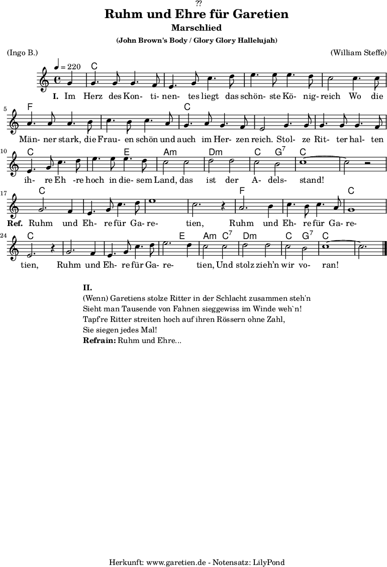 
\version "2.18.2"
 
\paper {
  print-page-number = ##f
}

\header{
  dedication = "🏰??"
  title = "Ruhm und Ehre für Garetien"
  subtitle = "Marschlied"
  subsubtitle = "(John Brown's Body / Glory Glory Hallelujah)"
  meter = "(Ingo B.)"
  arranger = "(William Steffe)"
  tagline = "🏰 Herkunft: www.garetien.de - Notensatz: LilyPond 🏰"
}

myMusic = {
  <<
    
    \chords {
      \germanChords
      \set chordChanges=##t
      s4
      c2 c2 c2 c2 c2 c2 c2 c2
      f2 f2 f2 f2 c2 c2 c2 c2
      c2 c2 c2 c2 c2 e2 a2:m a2:m
      d2:m d2:m c2 g2:7 c2 c2 c2 c2
      
      c2 c2 c2 c2 c2 c2 c2 c2
      f2 f2 f2 f2 c2 c2 c2 c2
      c2 c2 c2 c2 c2 e2 a2:m
      c2:7 d2:m d2:m c2 g2:7 c2 c2 c2
      
    }

    \relative c'' {
      \time 4/4
      \set Staff.midiInstrument="violin"
      \key c \major
      \tempo 4=220
      \partial 4

      g4 | g4. g8 g4. f8 | e4. g8 c4. d8 | e4. e8 e4. d8 | c2
      c4. c8 | a4. a8 a4. b8 | c4. b8 c4. a8 | g4. a8 g4. f8 | e2
      g4. g8 | g4. g8 g4. f8 | e4. g8 c4. d8 | e4. e8 e4. d8 | c2
      c2 | d2 d2 | c2 b2 | c1~ | c2 r2 |
      
      g2. f4 | e4. g8 c4. d8 | e1 | c2. r4 |
      a2. b4 | c4. b8 c4. a8 | g1 | e2. r4 |
      g2. f4 | e4. g8 c4. d8 | e2. d4 | c2 
      c2 | d2 d2 | c2 b2 | c1~ | c2. \bar "|."
    }

    \addlyrics {
      \set stanza ="I. "
      Im Herz des Kon- ti- nen- tes liegt das schön- ste Kö- nig- reich
      Wo die Män- ner stark, die Frau- en schön und auch im Her- zen reich.
      Stol- ze Rit- ter hal- ten ih- re Eh -re hoch in die- sem Land,
      das ist der A- dels- stand!
      \set stanza ="Ref. "
      Ruhm und Eh- re für Ga- re- tien,
      Ruhm und Eh- re für Ga- re- tien,
      Ruhm und Eh- re für Ga- re- _ tien,
      Und stolz zieh’n wir vo- ran!
    }

  >>
}

\score {
  \myMusic
  \layout { }
}

\markup {
  \fill-line {
    \hspace #1
    \column {
      \line { \bold {II.} }
      \line { (Wenn) Garetiens stolze Ritter in der Schlacht zusammen steh'n }
      \line { Sieht man Tausende von Fahnen sieggewiss im Winde weh`n! }
      \line { Tapf're Ritter streiten hoch auf ihren Rössern ohne Zahl, }
      \line { Sie siegen jedes Mal! }
      \line { \bold {Refrain:} Ruhm und Ehre... }
    }
    \hspace #1
  }
}

\score {
  \unfoldRepeats {
    \myMusic
  }
  \midi { }
}
